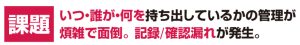 いつ・誰が・何を持ち出しているかの管理が煩雑で面倒。記録/確認漏れが発生